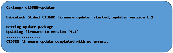 Rectangle: Rounded Corners: C:\temp> ct3680-updater

Cabintech Global CT3680 firmware updater started, updater version 1.1

Getting update package
Updating firmware to version '4.1'
................
CT3680 firmware update completed with no errors.

